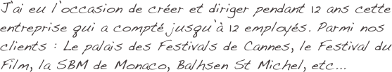 J’ai eu l’occasion de créer et diriger pendant 12 ans cette entreprise qui a compté jusqu’à 12 employés. Parmi nos clients : Le palais des Festivals de Cannes, le Festival du Film, la SBM de Monaco, Balhsen St Michel, etc...