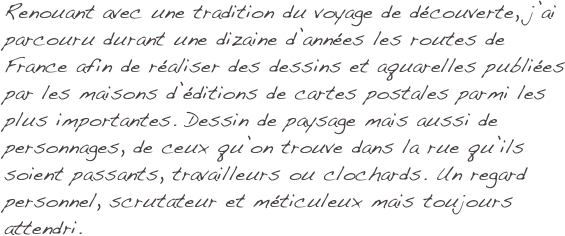 Renouant avec une tradition du voyage de découverte, j’ai parcouru durant une dizaine d’années les routes de France afin de réaliser des dessins et aquarelles publiées par les maisons d’éditions de cartes postales parmi les plus importantes. Dessin de paysage mais aussi de personnages, de ceux qu’on trouve dans la rue qu’ils soient passants, travailleurs ou clochards. Un regard personnel, scrutateur et méticuleux mais toujours attendri.