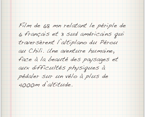 Film de 68 mn relatant le périple de 6 français et 3 sud américains qui traversèrent l’altiplano du Pérou au Chili. Une aventure humaine, face à la beauté des paysages et aux difficultés physiques à pédaler sur un vélo à plus de 4000m d’altitude.