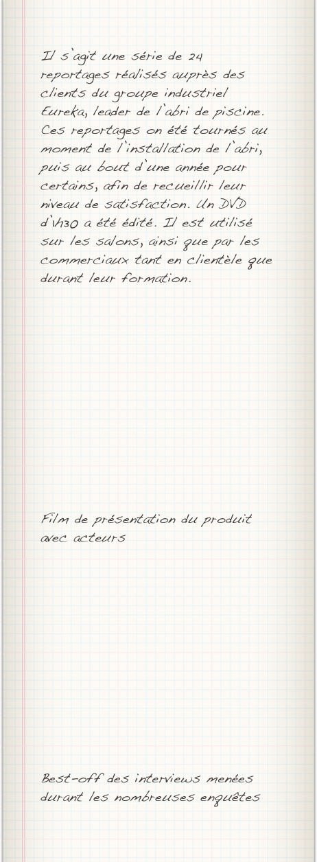 Il s’agit une série de 24 reportages réalisés auprès des clients du groupe industriel Eureka, leader de l’abri de piscine. Ces reportages on été tournés au moment de l’installation de l’abri, puis au bout d’une année pour certains, afin de recueillir leur niveau de satisfaction. Un DVD d’1h30 a été édité. Il est utilisé sur les salons, ainsi que par les commerciaux tant en clientèle que durant leur formation.












Film de présentation du produit avec acteurs












Best-off des interviews menées durant les nombreuses enquêtes