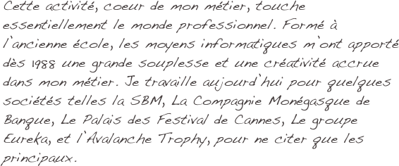 Cette activité, coeur de mon métier, touche essentiellement le monde professionnel. Formé à l’ancienne école, les moyens informatiques m’ont apporté dès 1988 une grande souplesse et une créativité accrue dans mon métier. Je travaille aujourd’hui pour quelques sociétés telles la SBM, La Compagnie Monégasque de Banque, Le Palais des Festival de Cannes, Le groupe Eureka, et l’Avalanche Trophy, pour ne citer que les principaux.