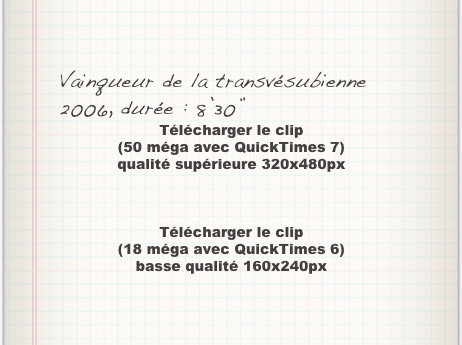 Vainqueur de la transvésubienne 2006, durée : 8’30”
Télécharger le clip
(50 méga avec QuickTimes 7)
qualité supérieure 320x480px



Télécharger le clip
(18 méga avec QuickTimes 6)
basse qualité 160x240px