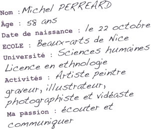 Nom :Michel PERREARD
Âge : 58 ans
Date de naissance : le 22 octobre
ECOLE : Beaux-arts de Nice
Université : Sciences humaines Licence en ethnologie
Activités : Artiste peintre graveur, illustrateur, photographiste et vidéaste
Ma passion : écouter et communiquer