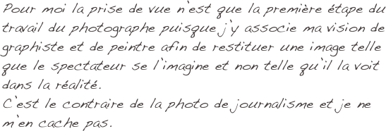 Pour moi la prise de vue n’est que la première étape du travail du photographe puisque j’y associe ma vision de graphiste et de peintre afin de restituer une image telle que le spectateur se l’imagine et non telle qu’il la voit dans la réalité.
C’est le contraire de la photo de journalisme et je ne m’en cache pas.